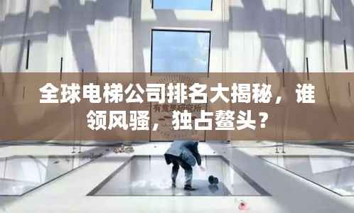 全球电梯公司排名大揭秘,谁领风骚,独占鳌头?