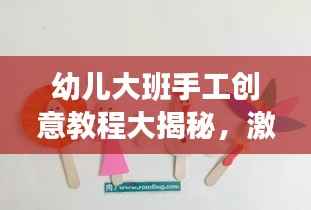 幼儿大班手工创意教程大揭秘,激发孩子创造力的绝佳手工活动!