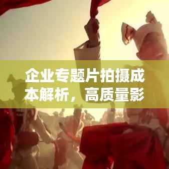 企业专题片拍摄成本解析,高质量影像定制的价格与费用参考