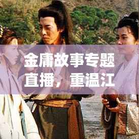 金庸故事专题直播，重温江湖传奇，探寻武侠世界的奥秘