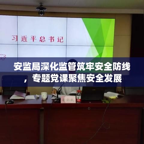 安监局深化监管筑牢安全防线,专题党课聚焦安全发展